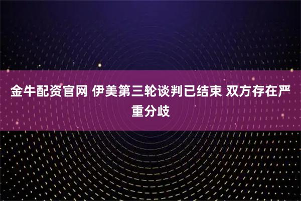 金牛配资官网 伊美第三轮谈判已结束 双方存在严重分歧