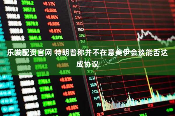 乐发配资官网 特朗普称并不在意美伊会谈能否达成协议