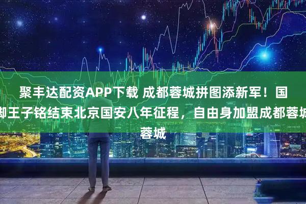 聚丰达配资APP下载 成都蓉城拼图添新军！国脚王子铭结束北京国安八年征程，自由身加盟成都蓉城
