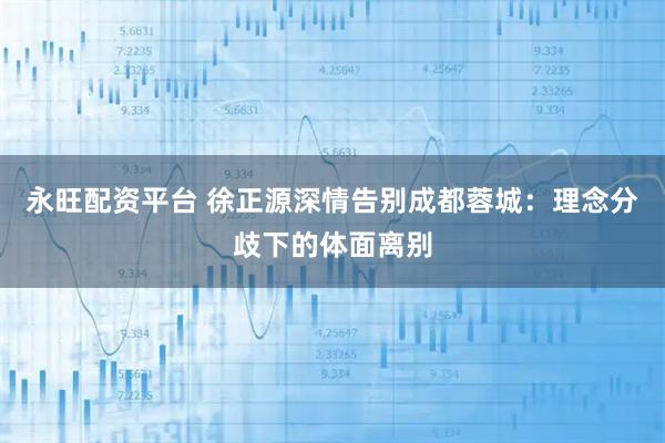 永旺配资平台 徐正源深情告别成都蓉城：理念分歧下的体面离别
