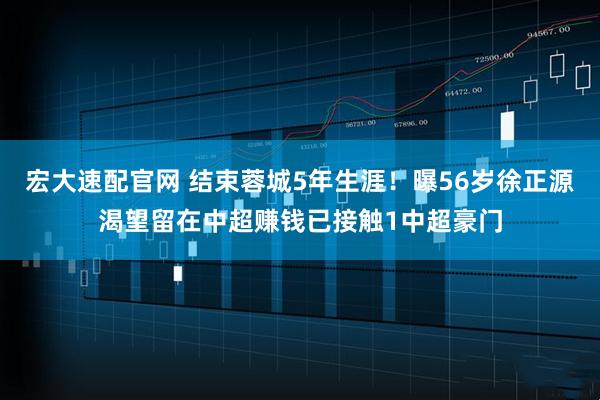 宏大速配官网 结束蓉城5年生涯！曝56岁徐正源渴望留在中超赚钱已接触1中超豪门