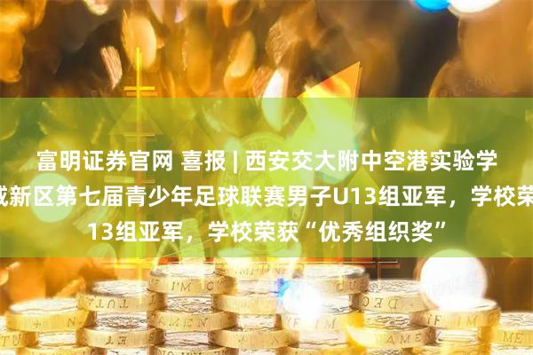 富明证券官网 喜报 | 西安交大附中空港实验学校足球队勇夺西咸新区第七届青少年足球联赛男子U13组亚军，学校荣获“优秀组织奖”