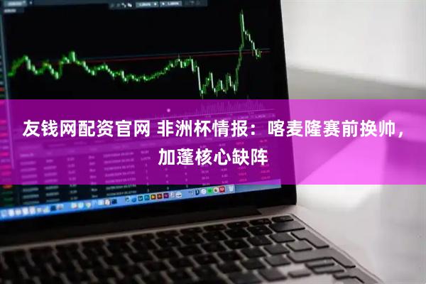 友钱网配资官网 非洲杯情报：喀麦隆赛前换帅，加蓬核心缺阵