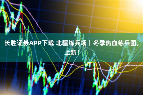 长胜证券APP下载 北疆练兵场丨冬季热血练兵图，上新！