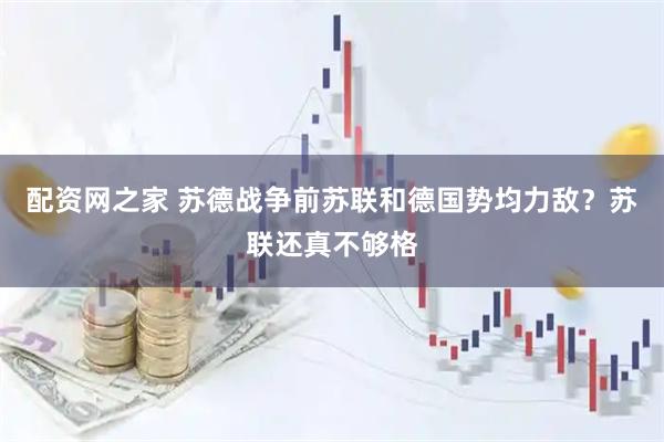 配资网之家 苏德战争前苏联和德国势均力敌？苏联还真不够格