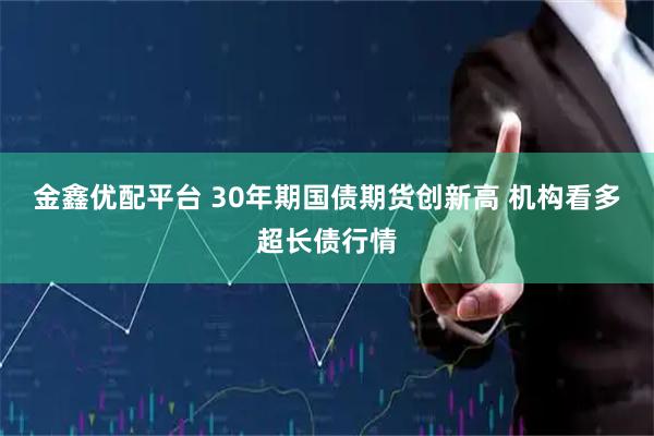 金鑫优配平台 30年期国债期货创新高 机构看多超长债行情