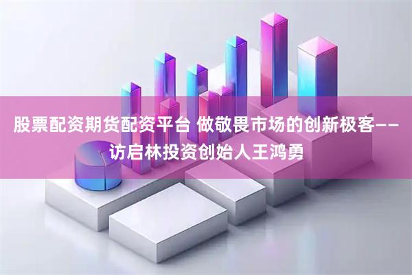 股票配资期货配资平台 做敬畏市场的创新极客——访启林投资创始人王鸿勇