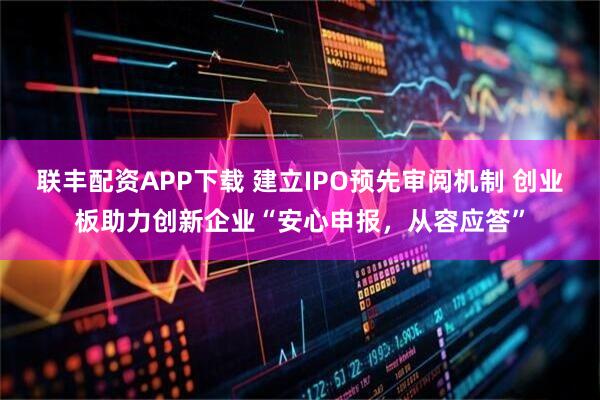 联丰配资APP下载 建立IPO预先审阅机制 创业板助力创新企业“安心申报，从容应答”