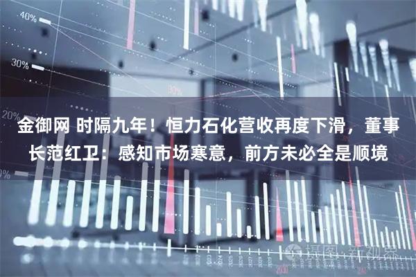 金御网 时隔九年！恒力石化营收再度下滑，董事长范红卫：感知市场寒意，前方未必全是顺境