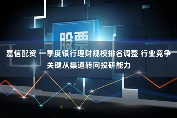 嘉信配资 一季度银行理财规模排名调整 行业竞争关键从渠道转向投研能力