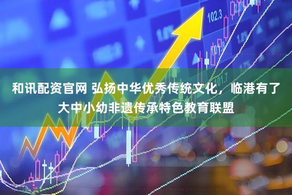 和讯配资官网 弘扬中华优秀传统文化，临港有了大中小幼非遗传承特色教育联盟