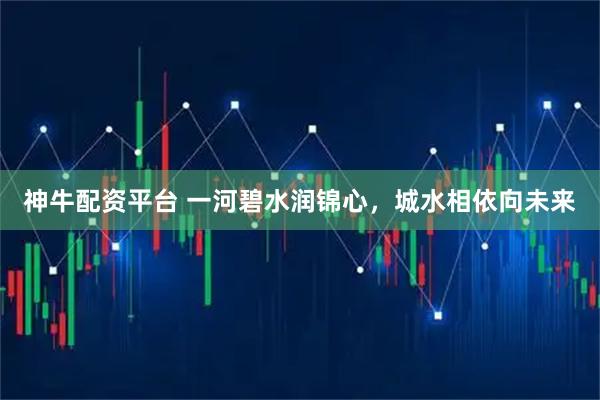 神牛配资平台 一河碧水润锦心，城水相依向未来