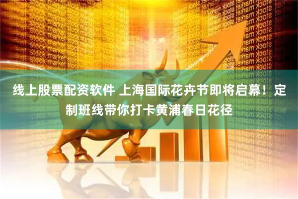 线上股票配资软件 上海国际花卉节即将启幕！定制班线带你打卡黄浦春日花径
