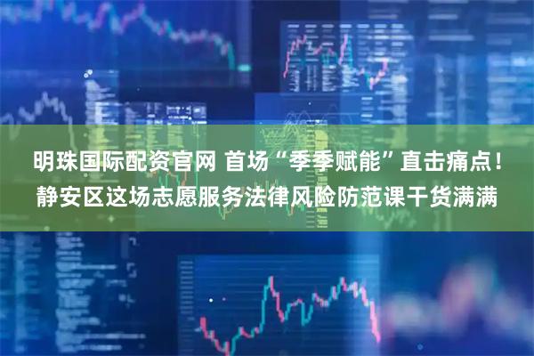 明珠国际配资官网 首场“季季赋能”直击痛点！静安区这场志愿服务法律风险防范课干货满满