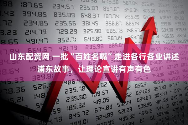 山东配资网 一批“百姓名嘴”走进各行各业讲述浦东故事，让理论宣讲有声有色