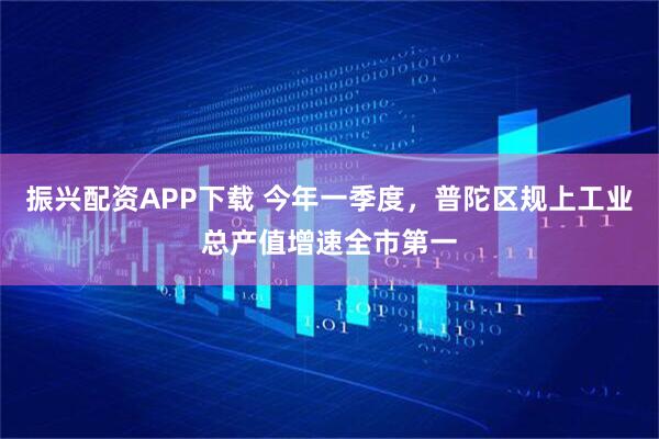 振兴配资APP下载 今年一季度，普陀区规上工业总产值增速全市第一