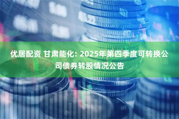 优居配资 甘肃能化: 2025年第四季度可转换公司债券转股情况公告