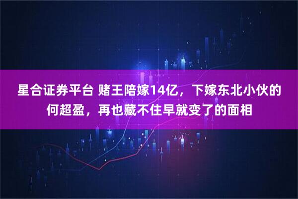 星合证券平台 赌王陪嫁14亿，下嫁东北小伙的何超盈，再也藏不住早就变了的面相