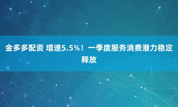 金多多配资 增速5.5%！一季度服务消费潜力稳定释放