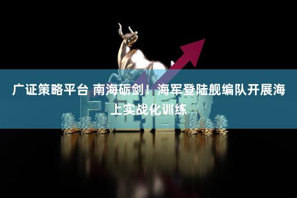 广证策略平台 南海砺剑！海军登陆舰编队开展海上实战化训练