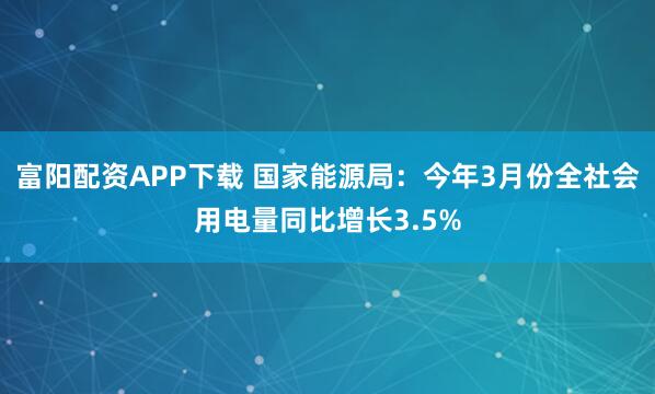 富阳配资APP下载 国家能源局：今年3月份全社会用电量同比增长3.5%