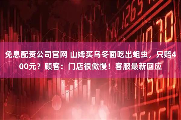 免息配资公司官网 山姆买乌冬面吃出蛆虫，只赔400元？顾客：门店很傲慢！客服最新回应