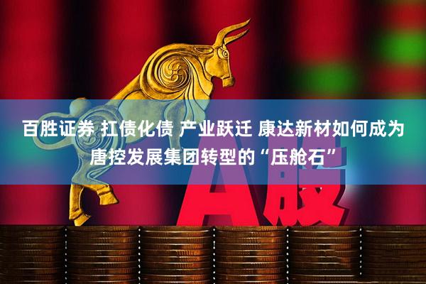 百胜证券 扛债化债 产业跃迁 康达新材如何成为唐控发展集团转型的“压舱石”
