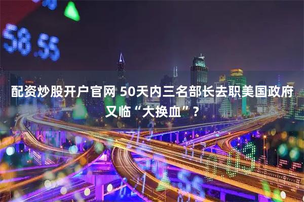 配资炒股开户官网 50天内三名部长去职　美国政府又临“大换血”？