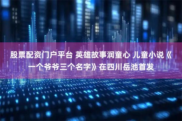 股票配资门户平台 英雄故事润童心 儿童小说《一个爷爷三个名字》在四川岳池首发