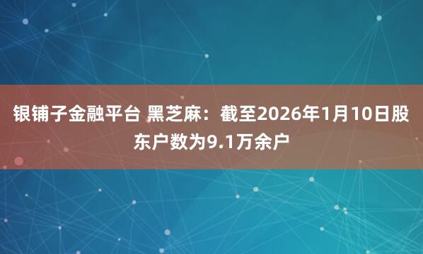 银铺子金融平台 黑芝麻：截至2026年1月10日股东户数为9.1万余户