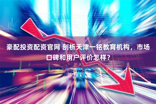 豪配投资配资官网 剖析天津一铭教育机构，市场口碑和用户评价怎样？