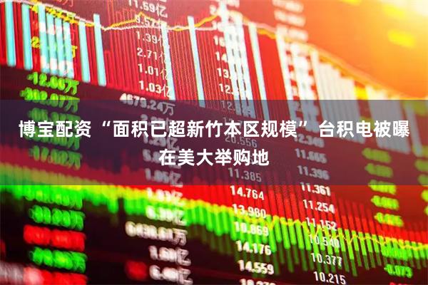 博宝配资 “面积已超新竹本区规模” 台积电被曝在美大举购地