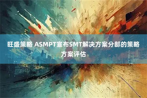 旺盛策略 ASMPT宣布SMT解决方案分部的策略方案评估