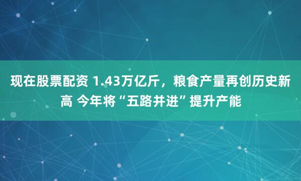 现在股票配资 1.43万亿斤，粮食产量再创历史新高 今年将“五路并进”提升产能