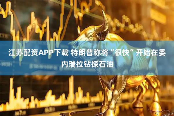 江苏配资APP下载 特朗普称将“很快”开始在委内瑞拉钻探石油