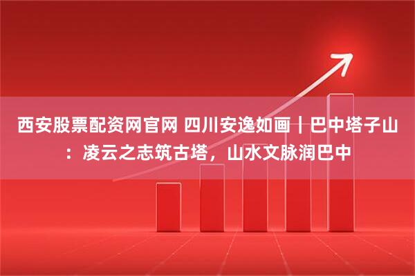 西安股票配资网官网 四川安逸如画｜巴中塔子山：凌云之志筑古塔，山水文脉润巴中