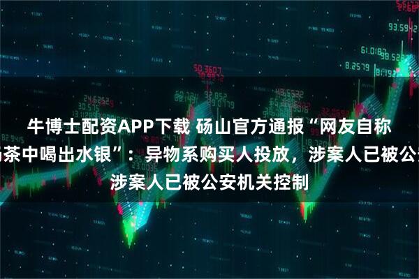 牛博士配资APP下载 砀山官方通报“网友自称霸王茶姬奶茶中喝出水银”：异物系购买人投放，涉案人已被公安机关控制