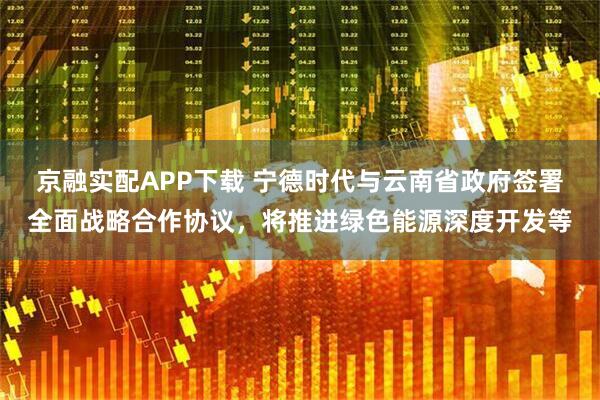 京融实配APP下载 宁德时代与云南省政府签署全面战略合作协议，将推进绿色能源深度开发等