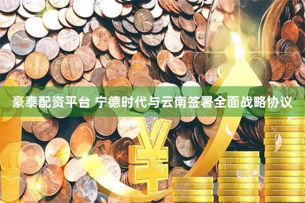 豪泰配资平台 宁德时代与云南签署全面战略协议