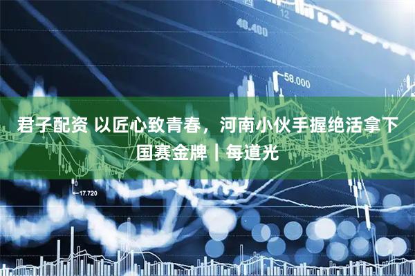 君子配资 以匠心致青春，河南小伙手握绝活拿下国赛金牌｜每道光