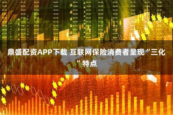 鼎盛配资APP下载 互联网保险消费者呈现“三化”特点