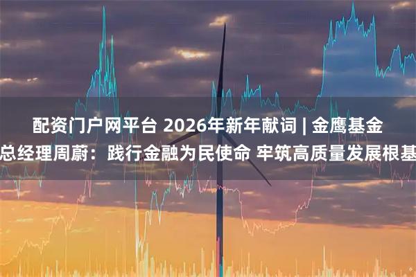 配资门户网平台 2026年新年献词 | 金鹰基金总经理周蔚：践行金融为民使命 牢筑高质量发展根基
