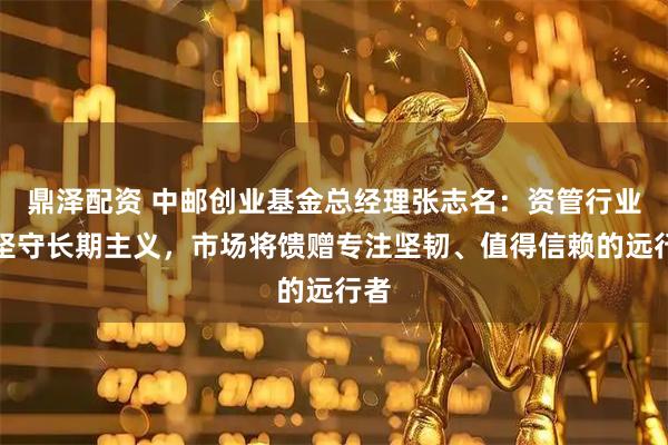 鼎泽配资 中邮创业基金总经理张志名：资管行业须坚守长期主义，市场将馈赠专注坚韧、值得信赖的远行者