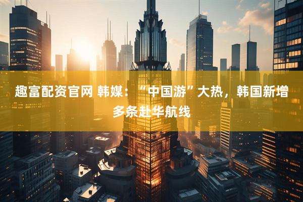 趣富配资官网 韩媒：“中国游”大热，韩国新增多条赴华航线